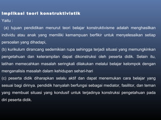Implikasi teori konstruktivistik
Yaitu :
(a) tujuan pendidikan menurut teori belajar konstruktivisme adalah menghasilkan
individu atau anak yang memiliki kemampuan berfikir untuk menyelesaikan setiap
persoalan yang dihadapi,
(b) kurikulum dirancang sedemikian rupa sehingga terjadi situasi yang memungkinkan
pengetahuan dan keterampilan dapat dikonstruksi oleh peserta didik. Selain itu,
latihan memecahkan masalah seringkali dilakukan melalui belajar kelompok dengan
menganalisis masalah dalam kehidupan sehari-hari
(c) peserta didik diharapkan selalu aktif dan dapat menemukan cara belajar yang
sesuai bagi dirinya. pendidik hanyalah berfungsi sebagai mediator, fasilitor, dan teman
yang membuat situasi yang kondusif untuk terjadinya konstruksi pengetahuan pada
diri peserta didik.
 