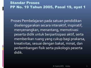 07/15/14Dr. Sujarwo, M.Pd 7
Standar Proses
PP No. 19 Tahun 2005, Pasal 19, ayat 1
Proses Pembelajaran pada satuan pendidikan
diselenggarakan secara interaktif, inspiratif,
menyenangkan, menantang, memotivasi
peserta didik untuk berpartisipasi aktif, serta
memberikan ruang yang cukup bagi prakarsa,
kreativitas, sesuai dengan bakat, minat, dan
perkembangan fisik serta psikologis peserta
didik.
 