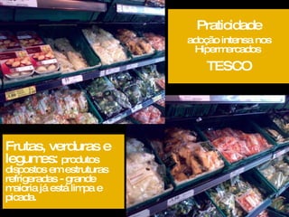 Praticidade adoção intensa nos Hipermercados  TESCO Frutas, verduras e legumes:  produtos dispostos em estruturas refrigeradas - grande maioria já está limpa e picada. 