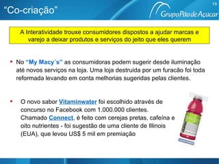 “Co-criação” No  “My Macy´s”   as consumidoras podem sugerir desde iluminação até novos serviços na loja. Uma loja destruida por um furacão foi toda reformada levando em conta melhorias sugeridas pelas clientes. O novo sabor   Vitaminwater  foi escolhido através de concurso no Facebook com 1.000.000 clientes.   Chamado   Connect , é feito com cerejas pretas, cafeína e oito nutrientes - foi sugestão de uma cliente de Illinois (EUA), que levou US$ 5 mil em premiação A Interatividade trouxe consumidores dispostos a ajudar marcas e varejo a deixar produtos e serviços do jeito que eles querem 