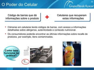 Código de barras que dá informações sobre o produto Como isso funciona na prática? Câmeras em celulares lendo códigos de barras, com acesso a informações detalhadas sobre alérgenos, autenticidade e conteúdo nutricional.  Os consumidores poderão encontrar as últimas informações sobre recalls de produtos, por exemplo, itens contaminados.   O Poder do Celular Celulares que recuperam estas informações + 