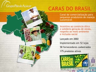 CARAS DO BRASIL Canal de comercialização para pequenos produtores de manejo sustentável Lançado em 2002  Implementado em 52 lojas 58 fornecedores cadastrados 175 produtos ativos Incentivo ao comércio ético  e solidário geração de renda, respeito ao meio ambiente  e inclusão social 