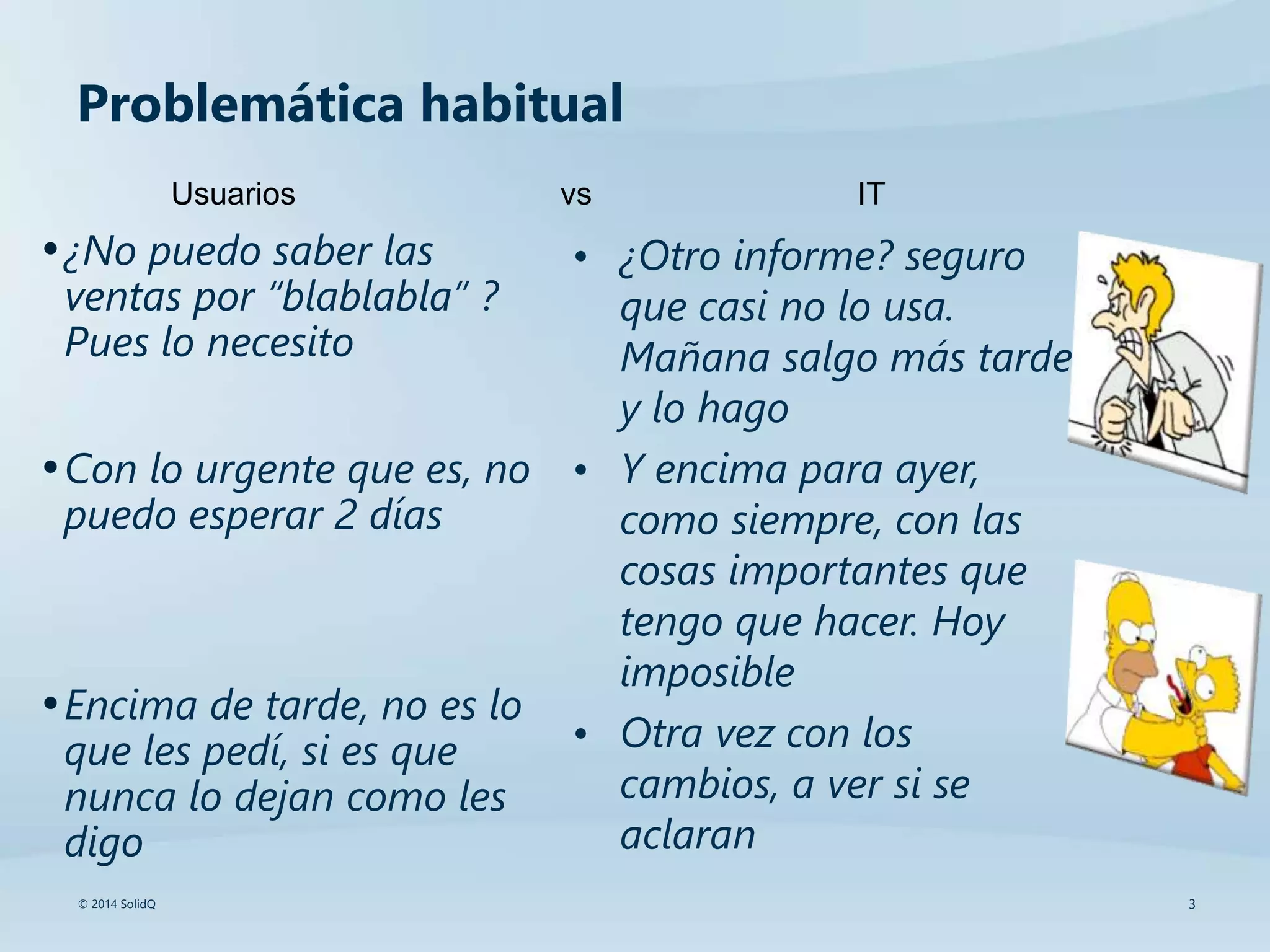 3© 2014 SolidQ
Problemática habitual
•¿No puedo saber las
ventas por “blablabla” ?
Pues lo necesito
•Con lo urgente que es, no
puedo esperar 2 días
•Encima de tarde, no es lo
que les pedí, si es que
nunca lo dejan como les
digo
• ¿Otro informe? seguro
que casi no lo usa.
Mañana salgo más tarde
y lo hago
• Y encima para ayer,
como siempre, con las
cosas importantes que
tengo que hacer. Hoy
imposible
• Otra vez con los
cambios, a ver si se
aclaran
Usuarios vs IT
 
