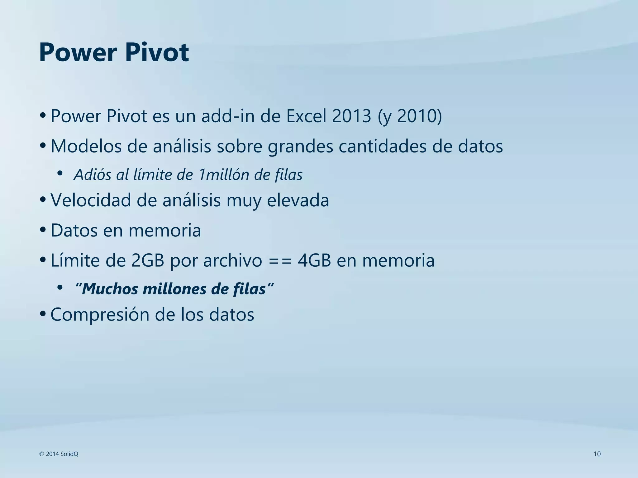10© 2014 SolidQ
Power Pivot
•Power Pivot es un add-in de Excel 2013 (y 2010)
•Modelos de análisis sobre grandes cantidades de datos
• Adiós al límite de 1millón de filas
•Velocidad de análisis muy elevada
•Datos en memoria
•Límite de 2GB por archivo == 4GB en memoria
• “Muchos millones de filas”
•Compresión de los datos
 