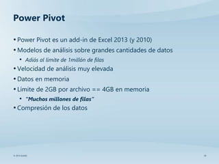 10© 2014 SolidQ
Power Pivot
•Power Pivot es un add-in de Excel 2013 (y 2010)
•Modelos de análisis sobre grandes cantidades de datos
• Adiós al límite de 1millón de filas
•Velocidad de análisis muy elevada
•Datos en memoria
•Límite de 2GB por archivo == 4GB en memoria
• “Muchos millones de filas”
•Compresión de los datos
 