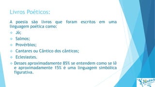 Livros Poéticos:
A poesia são livros que foram escritos em uma
linguagem poética como:
 Jó;
 Salmos;
 Provérbios;
 Cantares ou Cântico dos cânticos;
 Eclesiastes.
 Desses aproximadamente 85% se entendem como se lê
e aproximadamente 15% é uma linguagem simbólica
figurativa.
 
