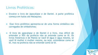 Livros Proféticos:
 Envolve o livro de Apocalipse e de Daniel. A parte profética
começa em Isaías até Malaquias;
 Esse livro profético apresenta-se de uma forma simbólica são
carregados de simbolismos;
 O livro do apocalipse e de Daniel é o livro, mas difícil de
entender e 95% da profecia não se entende como se lê. Os
livros históricos e de Poesia se você lê água é água mesmo, se
você lê mulher é mulher mesmo, ou seja, entendesse como se
lê, mas na profecia não se entende como se lê.
 