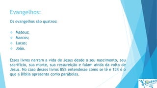 Evangelhos:
Os evangelhos são quatros:
 Mateus;
 Marcos;
 Lucas;
 João.
Esses livros narram a vida de Jesus desde o seu nascimento, seu
sacrifício, sua morte, sua ressureição e falam ainda da volta de
Jesus. No caso desses livros 85% entendesse como se lê e 15% é o
que a Bíblia apresenta como parábolas.
 