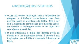 A INSPIRAÇÃO DAS ESCRITURAS
 O uso do termo inspiração tem a finalidade de
designar a influência controladora que Deus
exerceu sobre os escritores da Bíblia. Tem a ver
com a habilidade comunicada pelo Espírito Santo,
de receber a mensagem divina e de registrá-la
com absoluta exatidão.
 O que diferencia a Bíblia dos demais livros do
mundo é a sua inspiração divina. É devido à sua
inspiração que a Bíblia é chamada A Palavra de
Deus.
 