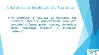 A Natureza da Inspiração das Escrituras
 Ao considerar a natureza da inspiração das
Escrituras, atente-se primeiramente para dois
conceitos errôneos, porém comuns, conhecidos
como: "inspiração mecânica" e "inspiração
dinâmica".
 
