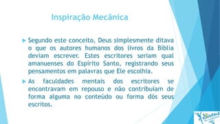 Inspiração Mecânica
 Segundo este conceito, Deus simplesmente ditava
o que os autores humanos dos livros da Bíblia
deviam escrever. Estes escritores seriam qual
amanuenses do Espírito Santo, registrando seus
pensamentos em palavras que Ele escolhia.
 As faculdades mentais dos escritores se
encontravam em repouso e não contribuíam de
forma alguma no conteúdo ou forma dós seus
escritos.
 