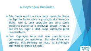 A Inspiração Dinâmica
 Esta teoria rejeita a ideia duma operação direta
do Espírito Santo sobre a produção dos livros da
Bíblia, isto é, uma operação que teria como
propósito específico a produção desses livros, e
põe em seu lugar a ideia duma inspiração geral
dos escritores.
 Essa inspiração teria sido uma característica
permanente dos escritores. Ela não difere em
essência, mas somente em grau, da iluminação
espiritual do crente em geral.
 