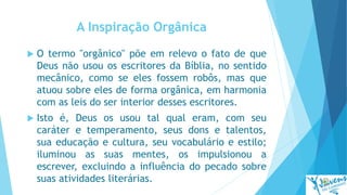 A Inspiração Orgânica
 O termo "orgânico" põe em relevo o fato de que
Deus não usou os escritores da Bíblia, no sentido
mecânico, como se eles fossem robôs, mas que
atuou sobre eles de forma orgânica, em harmonia
com as leis do ser interior desses escritores.
 Isto é, Deus os usou tal qual eram, com seu
caráter e temperamento, seus dons e talentos,
sua educação e cultura, seu vocabulário e estilo;
iluminou as suas mentes, os impulsionou a
escrever, excluindo a influência do pecado sobre
suas atividades literárias.
 