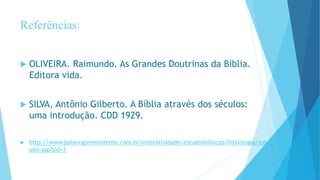Referências:
 OLIVEIRA. Raimundo. As Grandes Doutrinas da Bíblia.
Editora vida.
 SILVA, Antônio Gilberto. A Bíblia através dos séculos:
uma introdução. CDD 1929.
 http://www.palavrapreexistente.com.br/interatividade/estudosbiblicos/bibliologia/est
udo.asp?sid=1
 