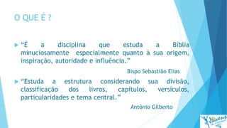 O QUE É ?
 “É a disciplina que estuda a Bíblia
minuciosamente especialmente quanto à sua origem,
inspiração, autoridade e influência.”
Bispo Sebastião Elias
 “Estuda a estrutura considerando sua divisão,
classificação dos livros, capítulos, versículos,
particularidades e tema central.”
Antônio Gilberto
 