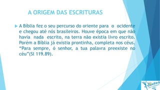 A ORIGEM DAS ESCRITURAS
 A Bíblia fez o seu percurso do oriente para o ocidente
e chegou até nós brasileiros. Houve época em que não
havia nada escrito, na terra não existia livro escrito.
Porém a Bíblia já existia prontinha, completa nos céus.
“Para sempre, ó senhor, a tua palavra preexiste no
céu”(Sl 119.89).
 
