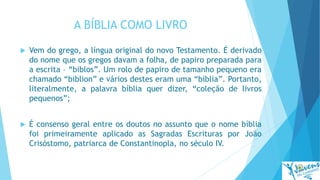 A BÍBLIA COMO LIVRO
 Vem do grego, a língua original do novo Testamento. É derivado
do nome que os gregos davam a folha, de papiro preparada para
a escrita – “biblos”. Um rolo de papiro de tamanho pequeno era
chamado “biblion” e vários destes eram uma “bíblia”. Portanto,
literalmente, a palavra bíblia quer dizer, “coleção de livros
pequenos”;
 É consenso geral entre os doutos no assunto que o nome bíblia
foi primeiramente aplicado as Sagradas Escrituras por João
Crisóstomo, patriarca de Constantinopla, no século IV.
 