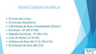 NOMES COMUNS DA BÍBLIA
 O Livros dos Livros;
 O Livro por Excelência;
 A Revelação de Deus a Humanidade (Cânon);
 Escrituras – AT (Mt 21:42);
 Sagradas Escrituras – AT (Rm 1:2);
 Livro do Senhor (Is 34:16);
 A Palavra de Deus (Mc 7:13/ Hb 4:12);
 Os Oráculos de Deus (Rm 3:2)
 