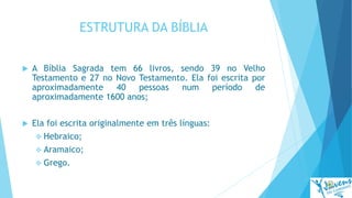 ESTRUTURA DA BÍBLIA
 A Bíblia Sagrada tem 66 livros, sendo 39 no Velho
Testamento e 27 no Novo Testamento. Ela foi escrita por
aproximadamente 40 pessoas num período de
aproximadamente 1600 anos;
 Ela foi escrita originalmente em três línguas:
 Hebraico;
 Aramaico;
 Grego.
 