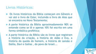 Livros Históricos:
 Os livros históricos da Bíblia começam em Gênesis e
vai até o livro de Ester, incluindo o livro de Atos que
se encontra no Novo Testamento;
 A parte histórica da Bíblia aproximadamente 90% se
entende como se lê e apenas 10% foi escrito em uma
forma simbólica profética;
 A parte histórica da Bíblia são os livros que registram
a história da criação, a história de Adão e Eva, a
história da queda do homem, a história de sansão e
Dalila, Davi e Golias , do povo de Israel...
 