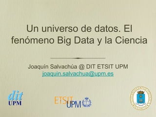 Un universo de datos. El
fenómeno Big Data y la Ciencia

   Joaquín Salvachúa @ DIT ETSIT UPM
        joaquin.salvachua@upm.es
 