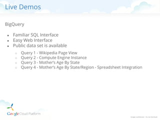 Live Demos
BigQuery
●
●
●

Familiar SQL Interface
Easy Web Interface
Public data set is available
○
○
○
○

Query 1 - Wikipedia Page View
Query 2 - Compute Engine Instance
Query 3 - Mother’s Age By State
Query 4 - Mother’s Age By State/Region - Spreadsheet Integration

 