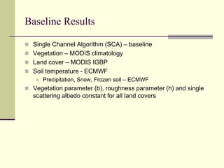 Baseline ResultsSingle Channel Algorithm (SCA) – baselineVegetation – MODIS climatologyLand cover – MODIS IGBPSoil temperature - ECMWFPrecipitation, Snow, Frozen soil – ECMWFVegetation parameter (b), roughness parameter (h) and single scattering albedo constant for all land covers