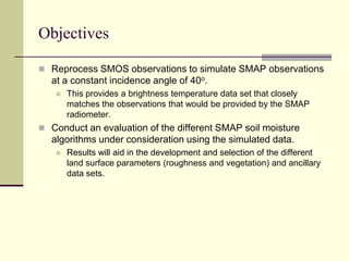 ObjectivesReprocess SMOS observations to simulate SMAP observations at a constant incidence angle of 40o. This provides a brightness temperature data set that closely matches the observations that would be provided by the SMAP radiometer.Conduct an evaluation of the different SMAP soil moisture algorithms under consideration using the simulated data.Results will aid in the development and selection of the different land surface parameters (roughness and vegetation) and ancillary data sets.