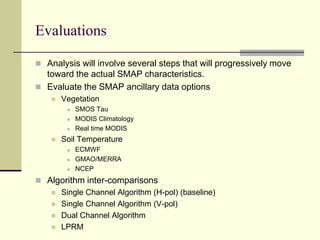 EvaluationsAnalysis will involve several steps that will progressively move toward the actual SMAP characteristics.Evaluate the SMAP ancillary data optionsVegetationSMOS TauMODIS ClimatologyReal time MODISSoil TemperatureECMWFGMAO/MERRANCEPAlgorithm inter-comparisonsSingle Channel Algorithm (H-pol) (baseline)Single Channel Algorithm (V-pol)Dual Channel AlgorithmLPRM
