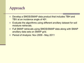 ApproachDevelop a SMOS/SMAP data product that includes TBH and TBV at an incidence angle of 40o.Evaluate the algorithms using different ancillary dataset for soil moisture retrievals.Full SMAP retrievals using SMOS/SMAP data along with SMAP ancillary data sets on SMAP grid.Period of Analysis: Nov 2009 - May 2011