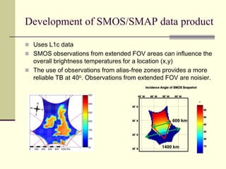 Development of SMOS/SMAP data productUses L1c dataSMOS observations from extended FOV areas can influence the overall brightness temperatures for a location (x,y)The use of observations from alias-free zones provides a more reliable TB at 40o. Observations from extended FOV are noisier.600 km1400 km