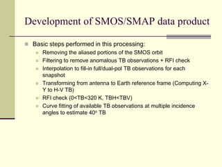Basic steps performed in this processing:Removing the aliased portions of the SMOS orbitFiltering to remove anomalous TB observations + RFI checkInterpolation to fill-in full/dual-pol TB observations for each snapshotTransforming from antenna to Earth reference frame (Computing X-Y to H-V TB)RFI check (0<TB<320 K, TBH<TBV)Curve fitting of available TB observations at multiple incidence angles to estimate 40o TBDevelopment of SMOS/SMAP data product