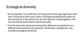 Ecological diversity
• An ecosystem is a collection of living and nonliving organisms and
their interaction with each other. Ecological biodiversity refers to
the variations in the plant and animal species living together and
connected by food chains and food webs.
• It is the diversity observed among the different ecosystems in a
different ecosystems like deserts, rainforests, mangroves, etc.,
include ecological diversity
 