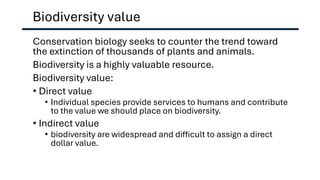 Biodiversity value
Conservation biology seeks to counter the trend toward
the extinction of thousands of plants and animals.
Biodiversity is a highly valuable resource.
Biodiversity value:
• Direct value
• Individual species provide services to humans and contribute
to the value we should place on biodiversity.
• Indirect value
• biodiversity are widespread and difficult to assign a direct
dollar value.
 