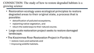 CONNECTION: The study of how to restore degraded habitats is a
growing science
• Restoration ecology uses ecological principles to restore
degraded areas to their original state, a process that is
possible:
• detoxification of polluted ecosystems,
• replanting native vegetation, and
• return the waterways to their natural course.
• Large-scale restoration project seeks to restore damaged
landscape.
• The Kissimmee River Restoration Project in Florida is
• restore rivers and wetlands and
• Improving wildlife habitats.
 