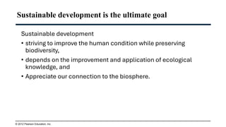 Sustainable development is the ultimate goal
Sustainable development
• striving to improve the human condition while preserving
biodiversity,
• depends on the improvement and application of ecological
knowledge, and
• Appreciate our connection to the biosphere.
© 2012 Pearson Education, Inc.
 