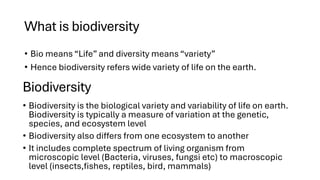 What is biodiversity
• Bio means “Life” and diversity means “variety”
• Hence biodiversity refers wide variety of life on the earth.
• Biodiversity is the biological variety and variability of life on earth.
Biodiversity is typically a measure of variation at the genetic,
species, and ecosystem level
• Biodiversity also differs from one ecosystem to another
• It includes complete spectrum of living organism from
microscopic level (Bacteria, viruses, fungsi etc) to macroscopic
level (insects,fishes, reptiles, bird, mammals)
Biodiversity
 