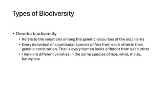 Types of Biodiversity
• Genetic biodiversity
• Refers to the variations among the genetic resources of the organisms
• Every individual of a particular species differs from each other in their
genetic constitution. That is every human looks different from each other
• There are different varieties in the same species of rice, what, maize,
barley, etc
 