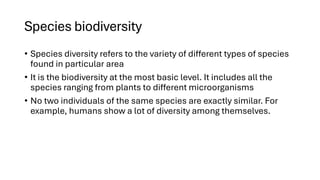 Species biodiversity
• Species diversity refers to the variety of different types of species
found in particular area
• It is the biodiversity at the most basic level. It includes all the
species ranging from plants to different microorganisms
• No two individuals of the same species are exactly similar. For
example, humans show a lot of diversity among themselves.
 