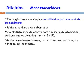 Glícidos -

Monossacarídeos

10

São os glícidos mais simples constituídos por uma unidade
ou monómero.
Solúveis na água e de sabor doce.
São classificados de acordo com o número de átomos de
carbono que os compõem (entre 3 e 9).
Assim, existem as trioses, as tetroses, as pentoses, as
hexoses, as heptoses…

 