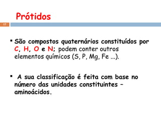Prótidos
17

 São compostos quaternários constituídos por
C, H, O e N; podem conter outros
elementos químicos (S, P, Mg, Fe ...).
 A sua classificação é feita com base no
número das unidades constituintes –
aminoácidos.

 
