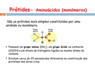 Prótidos-

Aminoácidos (monómeros)

18

São os prótidos mais simples constituídos por uma
unidade ou monómero.

 Possuem um grupo amina (NH2), um grupo ácido ou carboxilo
(COOH) e um átomo de hidrogénio ligados ao mesmo átomo de
carbono.
 Existem cerca de 20 aminoácidos diferentes na constituição das
proteínas dos seres vivos.

 