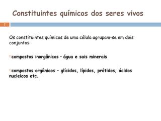 Constituintes químicos dos seres vivos
2

Os constituintes químicos de uma célula agrupam-se em dois
conjuntos:
compostos inorgânicos – água e sais minerais



compostos orgânicos – glícidos, lípidos, prótidos, ácidos
nucleicos etc.


 