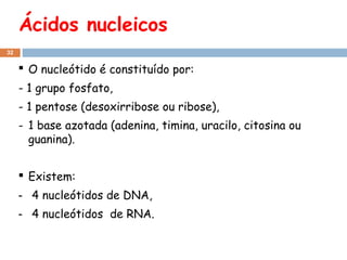 Ácidos nucleicos
32

 O nucleótido é constituído por:
- 1 grupo fosfato,
- 1 pentose (desoxirribose ou ribose),
- 1 base azotada (adenina, timina, uracilo, citosina ou
guanina).
 Existem:
- 4 nucleótidos de DNA,
- 4 nucleótidos de RNA.

 
