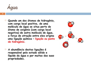 Água
4





Quando um dos átomos de hidrogénio,
com carga local positiva, de uma
molécula de água se situa perto do
átomo de oxigénio (com carga local
negativa) de outra molécula de água,
a força de atração entre eles origina
uma ligação química – ligação ou ponte
de hidrogénio.
A abundância destas ligações é
responsável pelo estado sólido e
líquido da água e por muitas das suas
propriedades.

 