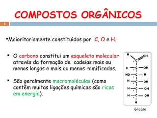 COMPOSTOS ORGÂNICOS
8

Maioritariamente constituídos por C, O e H.
 O carbono constitui um esqueleto molecular
através da formação de cadeias mais ou
menos longas e mais ou menos ramificadas.
 São geralmente macromoléculas (como
contêm muitas ligações químicas são ricas
em energia).
Glicose

 