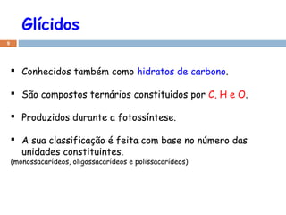 Glícidos
9

 Conhecidos também como hidratos de carbono.
 São compostos ternários constituídos por C, H e O.
 Produzidos durante a fotossíntese.
 A sua classificação é feita com base no número das
unidades constituintes.
(monossacarídeos, oligossacarídeos e polissacarídeos)

 
