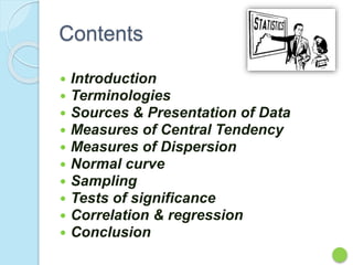 Contents
 Introduction
 Terminologies
 Sources & Presentation of Data
 Measures of Central Tendency
 Measures of Dispersion
 Normal curve
 Sampling
 Tests of significance
 Correlation & regression
 Conclusion
 