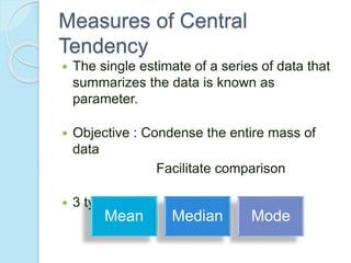 Measures of Central
Tendency
 The single estimate of a series of data that
summarizes the data is known as
parameter.
 Objective : Condense the entire mass of
data
Facilitate comparison
 3 types:
Mean Median Mode
 