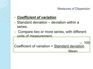  Coefficient of variation
 Standard deviation – deviation within a
series.
 Compare two or more series, with different
units of measurement
Coefficient of variation = Standard deviation
Mean
100
Measures of Dispersion
 
